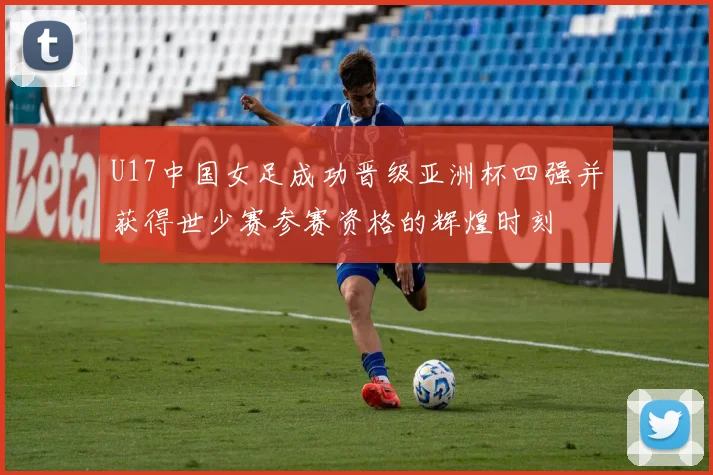 U17中国女足成功晋级亚洲杯四强并获得世少赛参赛资格的辉煌时刻