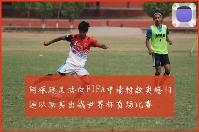 阿根廷足协向FIFA申请特赦奥塔门迪以助其出战世界杯首场比赛
