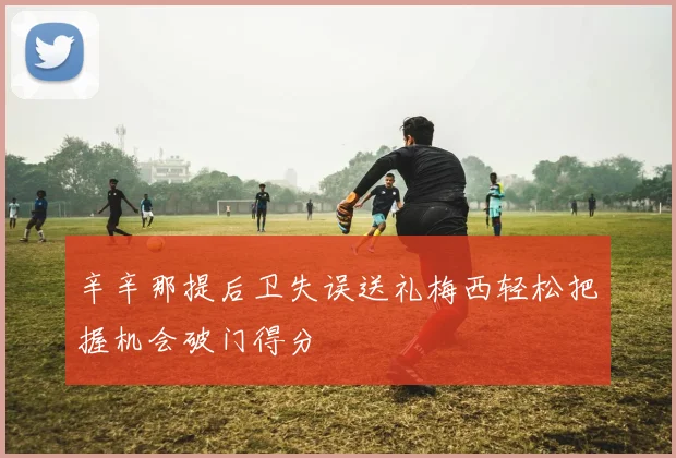 辛辛那提后卫失误送礼梅西轻松把握机会破门得分