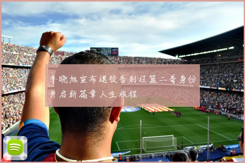 李晓旭宣布退役告别辽篮二哥身份开启新篇章人生旅程