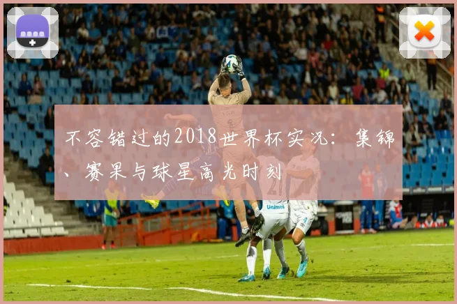 不容错过的2018世界杯实况：集锦、赛果与球星高光时刻